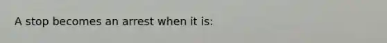 A stop becomes an arrest when it is:​