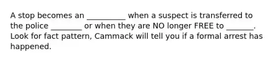 A stop becomes an __________ when a suspect is transferred to the police ________ or when they are NO longer FREE to _______. Look for fact pattern, Cammack will tell you if a formal arrest has happened.