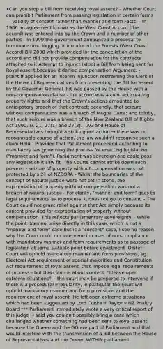 •Can you stop a bill from receiving royal assent? - Whether Court can prohibit Parliament from passing legislation in certain forms — Validity of content rather than manner and form Facts: - In 1986 an agreement known as the West Coast Accord (the accord) was entered into by the Crown and a number of other parties - In 1999 the government announced a proposal to terminate rimu logging. It introduced the Forests (West Coast Accord) Bill 2000 which provided for the cancellation of the accord and did not provide compensation for the contracts attached to it Attempt to injunct (stop) a Bill from being sent for Royal assent because it denied compensation Argument: - plaintiff applied for an interim injunction restraining the Clerk of the House of Representatives from presenting the Bill for assent by the Governor-General if it was passed by the House with a non-compensation clause - the accord was a contract creating property rights and that the Crown's actions amounted to anticipatory breach of that contract; secondly, that seizure without compensation was a breach of Magna Carta; and thirdly, that such seizure was a breach of the New Zealand Bill of Rights Act 1990, ss 21, 27(1) and 27(3). - AG and House of Representatives brought a striking out action → there was no recognisable course of action, the law wouldn't recognise such a claim Held - Provided that Parliament proceeded according to mandatory law governing the process for enacting legislation ("manner and form"), Parliament was sovereign and could pass any legislation it saw fit. The Courts cannot strike down such powers. - seizure of property without compensation was not protected by s 21 of NZBORA - Whilst the boundaries of the concept of natural justice were not set in stone, the expropriation of property without compensation was not a breach of natural justice - For clarity, "manner and form" goes to legal requirements as to process. It does not go to content. - The Court could not grant relief against that Act simply because its content provided for expropriation of property without compensation. This reflects parliamentary sovereignty. - While the point does not arise directly in this case, which is not a "manner and form" case but is a "content" case, I see no reason why the Court could not intervene in cases of non-compliance with mandatory manner and form requirements as to passage of legislation at some suitable point before enactment. Obiter: Court will uphold mandatory manner and form provisions, eg Electoral Act requirement of special majorities and Constitution Act requirement of royal assent, that impose legal requirements of process - but this claim is about content. "I leave open extreme situations". - the court may be prepared to intervene if there is a procedural irregularity, in particular the court will uphold mandatory manner and form provisions and the requirement of royal assent. He left open extreme situations which had been suggested by Lord Cooke in Taylor v NZ Poultry Board *** Parliament immediately wrote a very critical report of this judge → said you couldn't possibly bring a case which challenged whether something had been sent to royal assent because the Queen and the GG are part of Parliament and that would interfere with the transmission of a Bill between the House of Representatives and the Queen WITHIN parliament