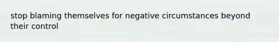 stop blaming themselves for negative circumstances beyond their control