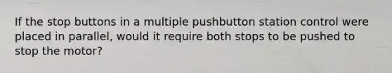 If the stop buttons in a multiple pushbutton station control were placed in parallel, would it require both stops to be pushed to stop the motor?