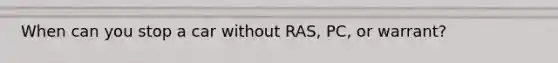 When can you stop a car without RAS, PC, or warrant?