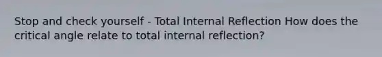 Stop and check yourself - Total Internal Reflection How does the critical angle relate to total internal reflection?