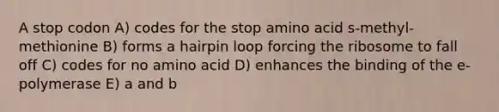 A stop codon A) codes for the stop amino acid s-methyl-methionine B) forms a hairpin loop forcing the ribosome to fall off C) codes for no amino acid D) enhances the binding of the e-polymerase E) a and b