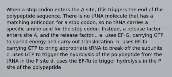 When a stop codon enters the A site, this triggers the end of the polypeptide sequence. There is no tRNA molecule that has a matching anticodon for a stop codon, so no tRNA carries a specific amino acid for the stop codon. Instead, a release factor enters site A, and the release factor... a. uses EF-G, carrying GTP to spend energy and carry out translocation. b. uses EF-Tu carrying GTP to bring appropriate tRNA to break off the subunits c. uses GTP to trigger the hydrolysis of the polypeptide from the tRNA in the P site d. uses the EF-Tu to trigger hydrolysis in the P site of the polypeptide