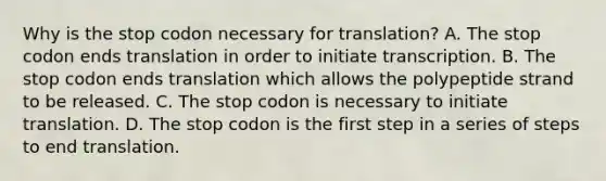 Why is the stop codon necessary for translation? A. The stop codon ends translation in order to initiate transcription. B. The stop codon ends translation which allows the polypeptide strand to be released. C. The stop codon is necessary to initiate translation. D. The stop codon is the first step in a series of steps to end translation.