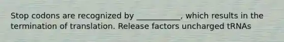 Stop codons are recognized by ___________, which results in the termination of translation. Release factors uncharged tRNAs