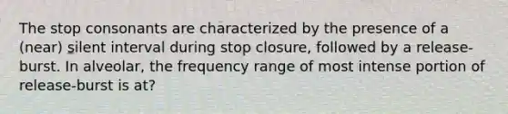 The stop consonants are characterized by the presence of a (near) silent interval during stop closure, followed by a release-burst. In alveolar, the frequency range of most intense portion of release-burst is at?