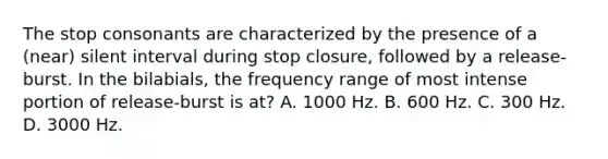 The stop consonants are characterized by the presence of a (near) silent interval during stop closure, followed by a release-burst. In the bilabials, the frequency range of most intense portion of release-burst is at? A. 1000 Hz. B. 600 Hz. C. 300 Hz. D. 3000 Hz.