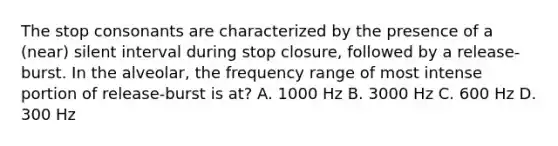 The stop consonants are characterized by the presence of a (near) silent interval during stop closure, followed by a release-burst. In the alveolar, the frequency range of most intense portion of release-burst is at? A. 1000 Hz B. 3000 Hz C. 600 Hz D. 300 Hz