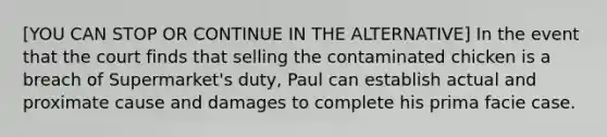 [YOU CAN STOP OR CONTINUE IN THE ALTERNATIVE] In the event that the court finds that selling the contaminated chicken is a breach of Supermarket's duty, Paul can establish actual and proximate cause and damages to complete his prima facie case.