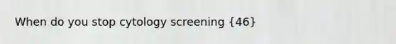 When do you stop cytology screening (46)