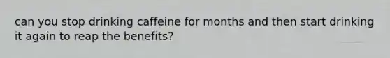 can you stop drinking caffeine for months and then start drinking it again to reap the benefits?