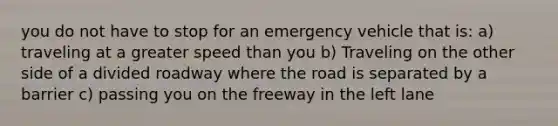 you do not have to stop for an emergency vehicle that is: a) traveling at a greater speed than you b) Traveling on the other side of a divided roadway where the road is separated by a barrier c) passing you on the freeway in the left lane