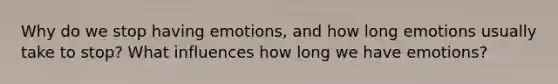 Why do we stop having emotions, and how long emotions usually take to stop? What influences how long we have emotions?