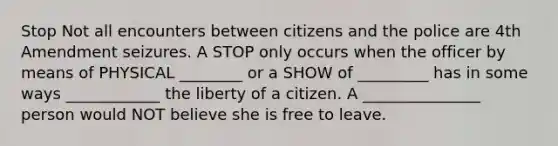 Stop Not all encounters between citizens and the police are 4th Amendment seizures. A STOP only occurs when the officer by means of PHYSICAL ________ or a SHOW of _________ has in some ways ____________ the liberty of a citizen. A _______________ person would NOT believe she is free to leave.