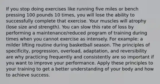 If you stop doing exercises like running five miles or bench pressing 100 pounds 10 times, you will lose the ability to successfully complete that exercise. Your muscles will atrophy (lose size and strength). You can slow this rate of loss by performing a maintenance/reduced program of training during times when you cannot exercise as intensely. For example: a milder lifting routine during basketball season. The principles of specificity, progression, overload, adaptation, and reversibility are why practicing frequently and consistently are so important if you want to improve your performance. Apply these principles to your training to get a better understanding of your body and how to achieve success.