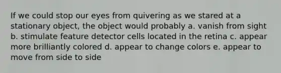 If we could stop our eyes from quivering as we stared at a stationary object, the object would probably a. vanish from sight b. stimulate feature detector cells located in the retina c. appear more brilliantly colored d. appear to change colors e. appear to move from side to side