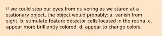 If we could stop our eyes from quivering as we stared at a stationary object, the object would probably: a. vanish from sight. b. stimulate feature detector cells located in the retina. c. appear more brilliantly colored. d. appear to change colors.