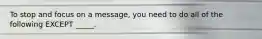 To stop and focus on a message, you need to do all of the following EXCEPT _____.