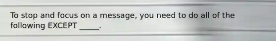 To stop and focus on a message, you need to do all of the following EXCEPT _____.