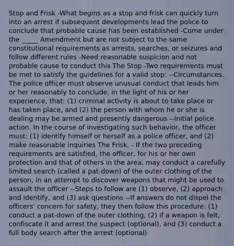 Stop and Frisk -What begins as a stop and frisk can quickly turn into an arrest if subsequent developments lead the police to conclude that probable cause has been established -Come under the _____ Amendment but are not subject to the same constitutional requirements as arrests, searches, or seizures and follow different rules -Need reasonable suspicion and not probable cause to conduct this The Stop -Two requirements must be met to satisfy the guidelines for a valid stop: --Circumstances. The police officer must observe unusual conduct that leads him or her reasonably to conclude, in the light of his or her experience, that: (1) criminal activity is about to take place or has taken place, and (2) the person with whom he or she is dealing may be armed and presently dangerous --Initial police action. In the course of investigating such behavior, the officer must: (1) identify himself or herself as a police officer, and (2) make reasonable inquiries The Frisk. - If the two preceding requirements are satisfied, the officer, for his or her own protection and that of others in the area, may conduct a carefully limited search (called a pat-down) of the outer clothing of the person, in an attempt to discover weapons that might be used to assault the officer --Steps to follow are (1) observe, (2) approach and identify, and (3) ask questions --If answers do not dispel the officers' concern for safety, they then follow this procedure: (1) conduct a pat-down of the outer clothing, (2) if a weapon is felt, confiscate it and arrest the suspect (optional), and (3) conduct a full body search after the arrest (optional)