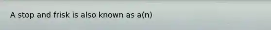 A stop and frisk is also known as a(n)