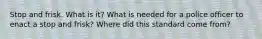 Stop and frisk. What is it? What is needed for a police officer to enact a stop and frisk? Where did this standard come from?