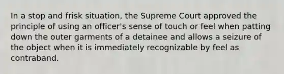 In a stop and frisk situation, the Supreme Court approved the principle of using an officer's sense of touch or feel when patting down the outer garments of a detainee and allows a seizure of the object when it is immediately recognizable by feel as contraband.