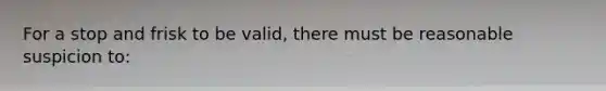 For a stop and frisk to be valid, there must be reasonable suspicion to:​