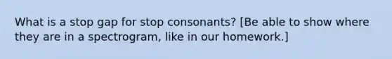 What is a stop gap for stop consonants? [Be able to show where they are in a spectrogram, like in our homework.]