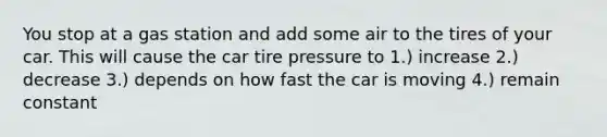 You stop at a gas station and add some air to the tires of your car. This will cause the car tire pressure to 1.) increase 2.) decrease 3.) depends on how fast the car is moving 4.) remain constant