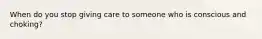 When do you stop giving care to someone who is conscious and choking?