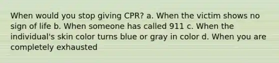 When would you stop giving CPR? a. When the victim shows no sign of life b. When someone has called 911 c. When the individual's skin color turns blue or gray in color d. When you are completely exhausted