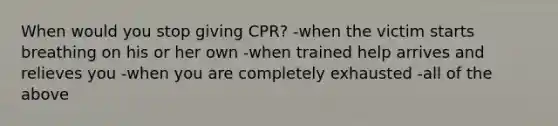 When would you stop giving CPR? -when the victim starts breathing on his or her own -when trained help arrives and relieves you -when you are completely exhausted -all of the above