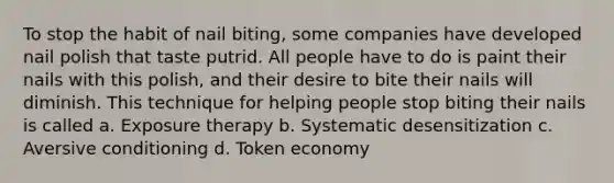 To stop the habit of nail biting, some companies have developed nail polish that taste putrid. All people have to do is paint their nails with this polish, and their desire to bite their nails will diminish. This technique for helping people stop biting their nails is called a. Exposure therapy b. Systematic desensitization c. Aversive conditioning d. Token economy