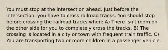 You must stop at the intersection ahead. Just before the intersection, you have to cross railroad tracks. You should stop before crossing the railroad tracks when: A) There isn't room on the other side for you to completely cross the tracks. B) The crossing is located in a city or town with frequent train traffic. C) You are transporting two or more children in a passenger vehicle.