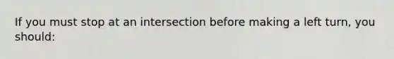 If you must stop at an intersection before making a left turn, you should: