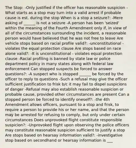 The Stop: -Only justified if the officer has reasonable suspicion -What starts as a stop may turn into a valid arrest if probable cause is est. during the stop When is a stop a seizure?: -Mere asking of ______ is not a seizure -A person has been 'seized' within the meaning of the Fourth Amendment only if, in view of all of the circumstances surrounding the incident, a reasonable person would have believed that he was not free to leave Are vehicle stops based on racial profile valid?: -unconstitutional - violates the equal protection clause Are stops based on race alone valid?: -It is unconstitutional - violates equal protection clause -Racial profiling is banned by state law or police department policy in many states along with federal law enforcement Can stopped suspects be forced to answer questions?: -A suspect who is stopped ______ be forced by the officer to reply to questions -Such a refusal may give the officer sufficient justification to frisk b/c it may fail to dispel suspicions of danger -Refusal may also establish reasonable suspicion or probable cause, provided other circumstances are present Can a stopped person be forced to identify oneself?: -the 4th Amendment allows officers, pursuant to a stop and frisk, to require a person to provide his or her name, and that the person may be arrested for refusing to comply, but only under certain circumstances Does unprovoked flight constitute responsible suspicion?: -Unprovoked flight upon observing the police officers may constitute reasonable suspicion sufficient to justify a stop Are stops based on hearsay information valid?: -investigative stop based on secondhand or hearsay information is ___