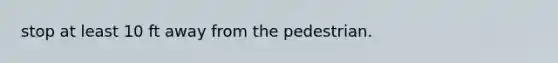 stop at least 10 ft away from the pedestrian.