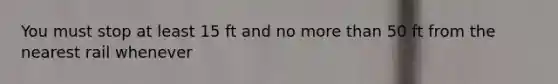 You must stop at least 15 ft and no more than 50 ft from the nearest rail whenever
