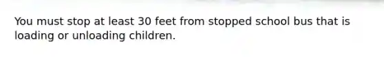 You must stop at least 30 feet from stopped school bus that is loading or unloading children.