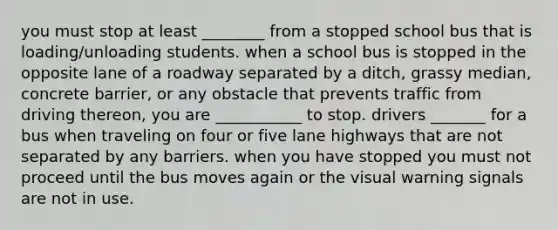 you must stop at least ________ from a stopped school bus that is loading/unloading students. when a school bus is stopped in the opposite lane of a roadway separated by a ditch, grassy median, concrete barrier, or any obstacle that prevents traffic from driving thereon, you are ___________ to stop. drivers _______ for a bus when traveling on four or five lane highways that are not separated by any barriers. when you have stopped you must not proceed until the bus moves again or the visual warning signals are not in use.