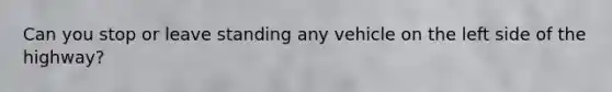 Can you stop or leave standing any vehicle on the left side of the highway?