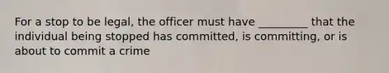 For a stop to be legal, the officer must have _________ that the individual being stopped has committed, is committing, or is about to commit a crime