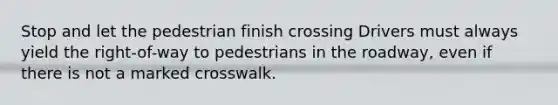 Stop and let the pedestrian finish crossing Drivers must always yield the right-of-way to pedestrians in the roadway, even if there is not a marked crosswalk.