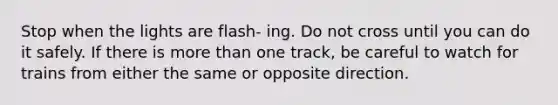 Stop when the lights are flash- ing. Do not cross until you can do it safely. If there is more than one track, be careful to watch for trains from either the same or opposite direction.