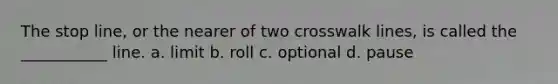 The stop line, or the nearer of two crosswalk lines, is called the ___________ line. a. limit b. roll c. optional d. pause