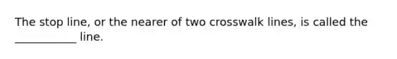 The stop line, or the nearer of two crosswalk lines, is called the ___________ line.