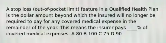 A stop loss (out-of-pocket limit) feature in a Qualified Health Plan is the dollar amount beyond which the insured will no longer be required to pay for any covered medical expense in the remainder of the year. This means the insurer pays ____% of covered medical expenses. A 80 B 100 C 75 D 90